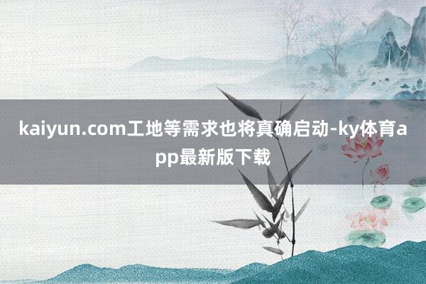 kaiyun.com工地等需求也將真確啟動-ky體育app最新版下載