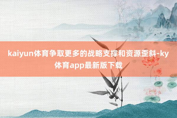 kaiyun體育爭取更多的戰略支撐和資源歪斜-ky體育app最新版下載