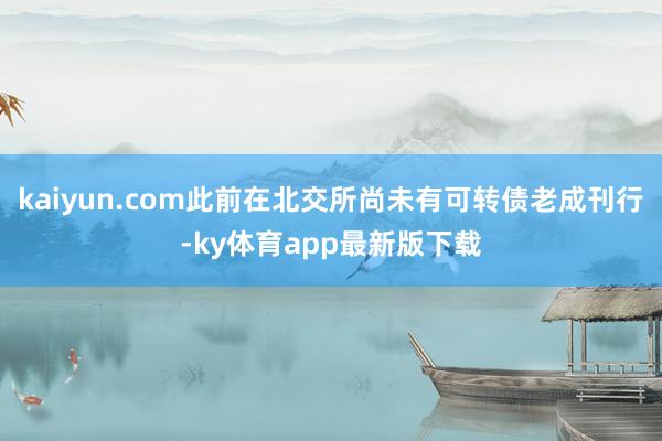 kaiyun.com此前在北交所尚未有可轉(zhuǎn)債老成刊行-ky體育app最新版下載