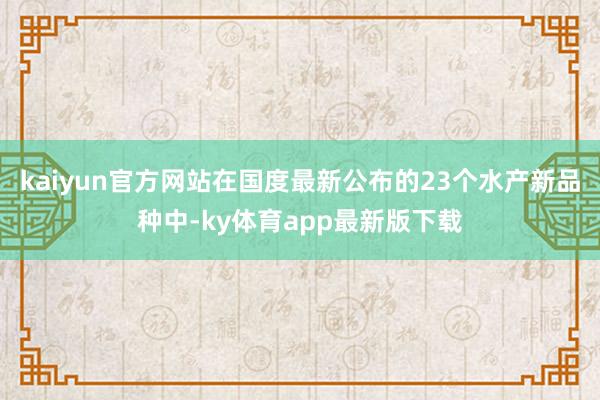 kaiyun官方網(wǎng)站在國度最新公布的23個水產(chǎn)新品種中-ky體育app最新版下載