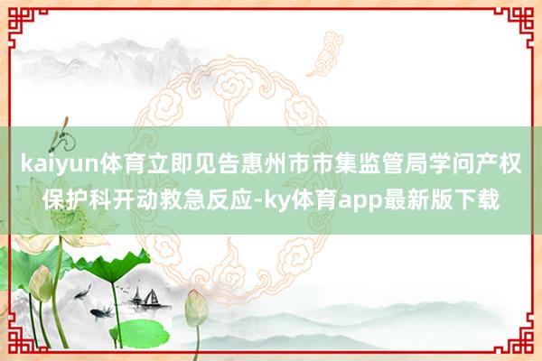 kaiyun體育立即見告惠州市市集監(jiān)管局學問產(chǎn)權(quán)保護科開動救急反應-ky體育app最新版下載