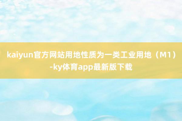 kaiyun官方網(wǎng)站用地性質(zhì)為一類工業(yè)用地（M1）-ky體育app最新版下載