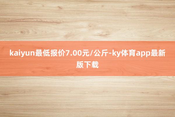 kaiyun最低報(bào)價(jià)7.00元/公斤-ky體育app最新版下載