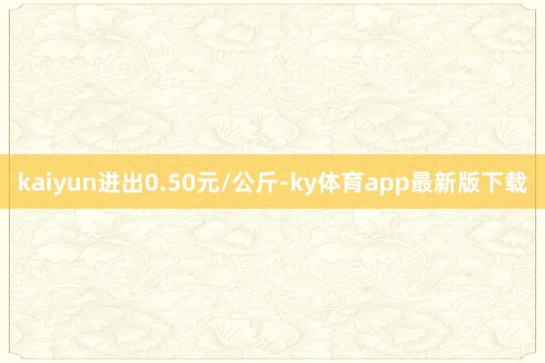 kaiyun進出0.50元/公斤-ky體育app最新版下載
