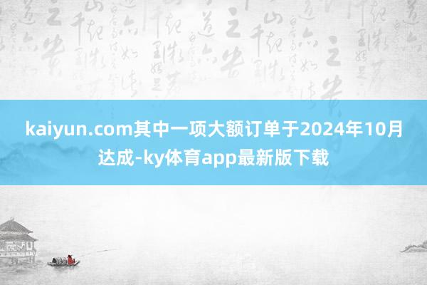 kaiyun.com其中一項大額訂單于2024年10月達成-ky體育app最新版下載