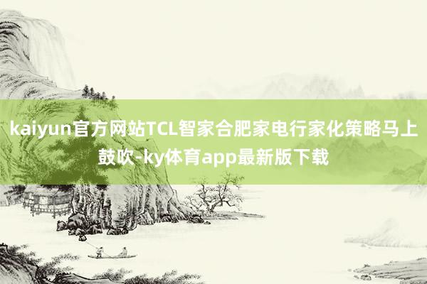 kaiyun官方網站TCL智家合肥家電行家化策略馬上鼓吹-ky體育app最新版下載