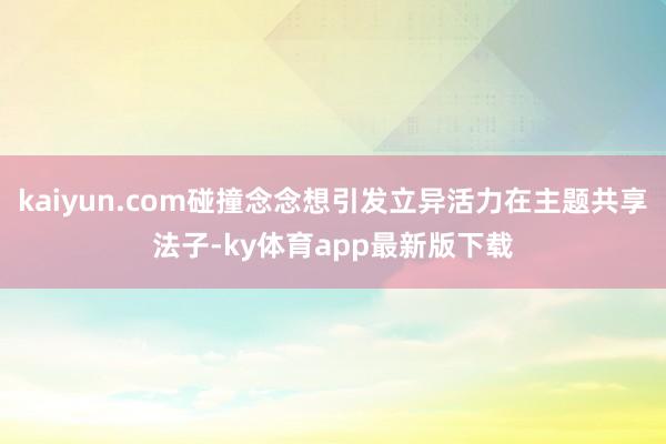 kaiyun.com碰撞念念想引發立異活力在主題共享法子-ky體育app最新版下載