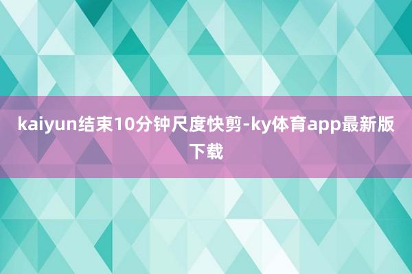 kaiyun結束10分鐘尺度快剪-ky體育app最新版下載