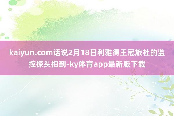 kaiyun.com話說2月18日利雅得王冠旅社的監控探頭拍到-ky體育app最新版下載