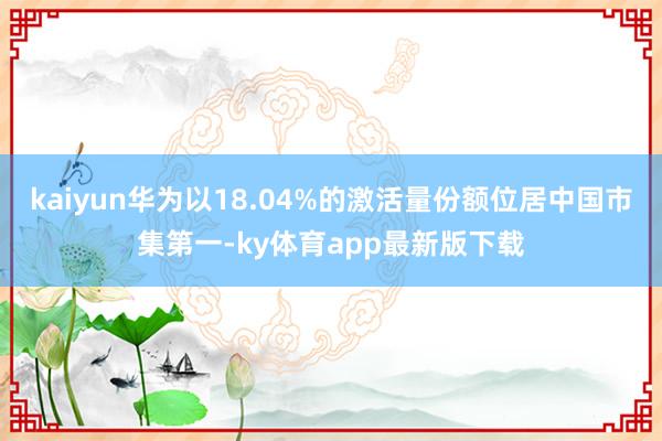 kaiyun華為以18.04%的激活量份額位居中國市集第一-ky體育app最新版下載