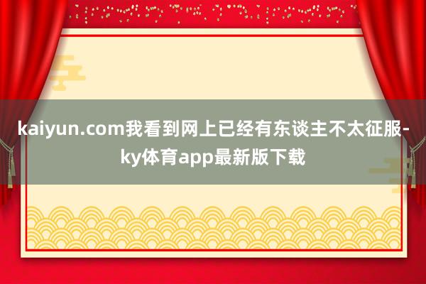 kaiyun.com我看到網上已經有東談主不太征服-ky體育app最新版下載