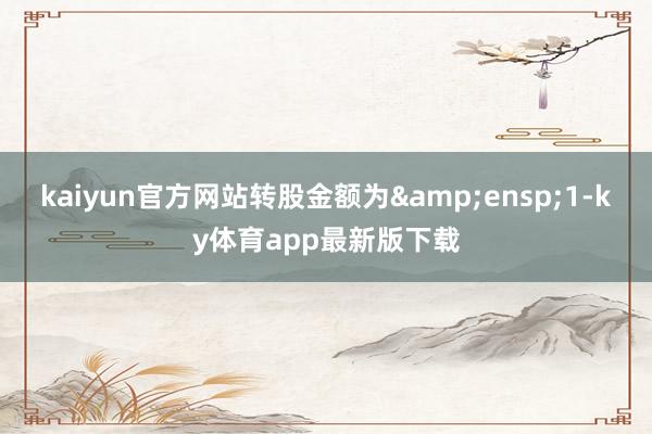 kaiyun官方網站轉股金額為&ensp;1-ky體育app最新版下載