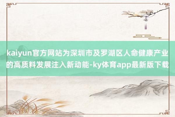 kaiyun官方網站為深圳市及羅湖區人命健康產業的高質料發展注入新動能-ky體育app最新版下載
