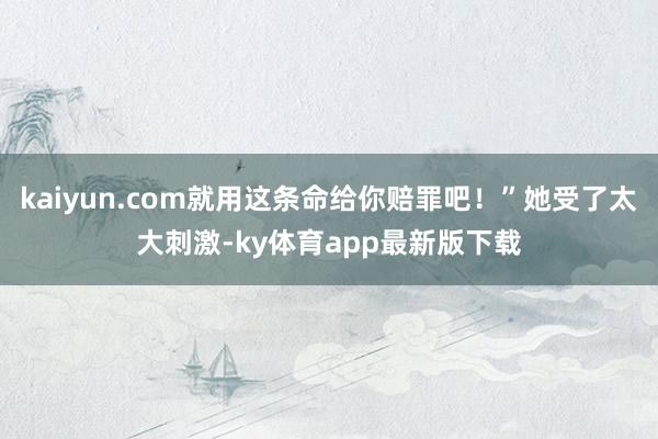 kaiyun.com就用這條命給你賠罪吧！”她受了太大刺激-ky體育app最新版下載