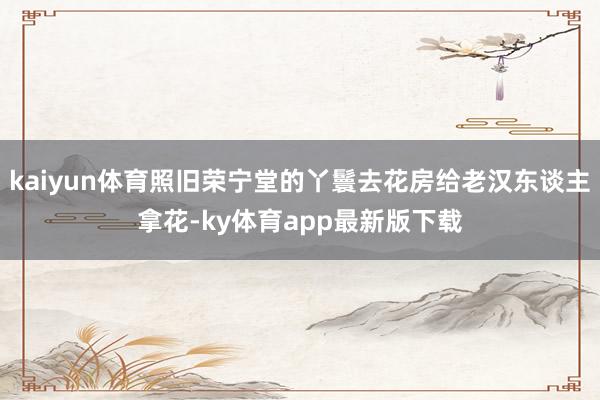kaiyun體育照舊榮寧堂的丫鬟去花房給老漢東談主拿花-ky體育app最新版下載