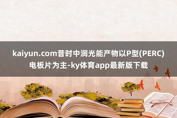 kaiyun.com昔時中潤光能產物以P型(PERC)電板片為主-ky體育app最新版下載
