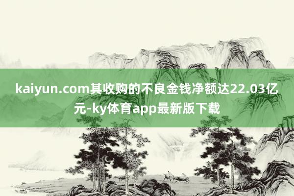 kaiyun.com其收購的不良金錢凈額達22.03億元-ky體育app最新版下載