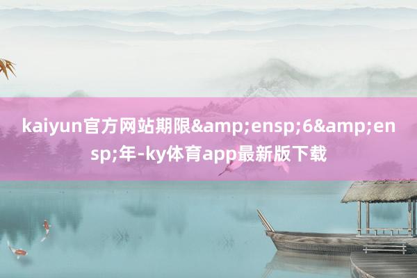 kaiyun官方網站期限&ensp;6&ensp;年-ky體育app最新版下載