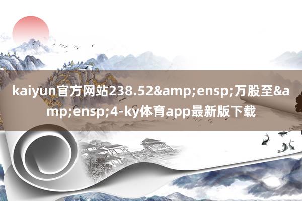 kaiyun官方網站238.52&ensp;萬股至&ensp;4-ky體育app最新版下載
