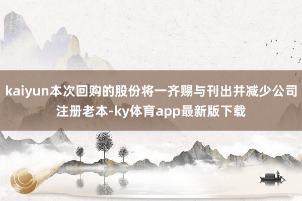kaiyun本次回購的股份將一齊賜與刊出并減少公司注冊老本-ky體育app最新版下載