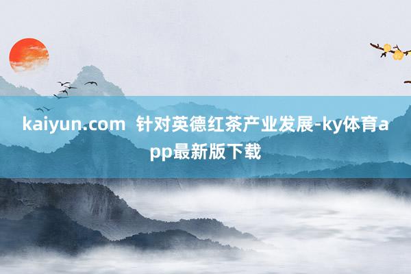 kaiyun.com  針對英德紅茶產(chǎn)業(yè)發(fā)展-ky體育app最新版下載