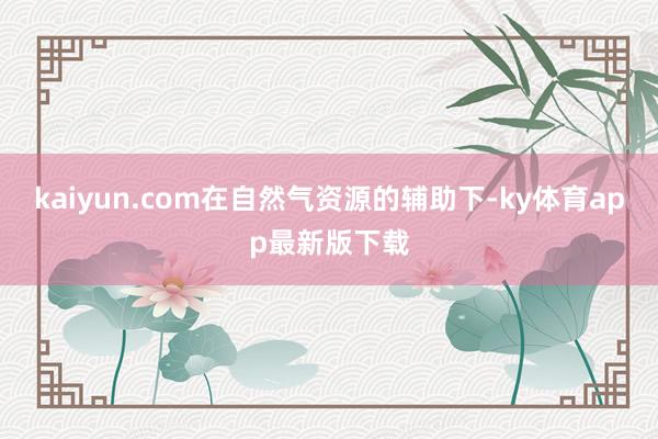 kaiyun.com在自然氣資源的輔助下-ky體育app最新版下載