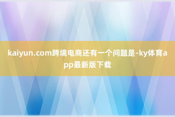 kaiyun.com跨境電商還有一個問題是-ky體育app最新版下載
