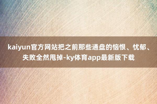 kaiyun官方網(wǎng)站把之前那些通盤的惱恨、憂郁、失敗全然甩掉-ky體育app最新版下載