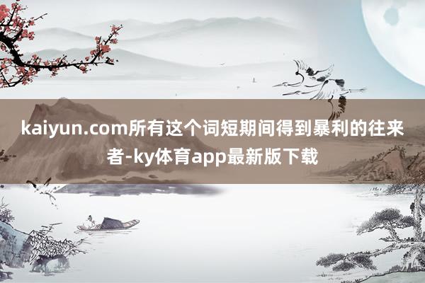 kaiyun.com　　所有這個詞短期間得到暴利的往來者-ky體育app最新版下載