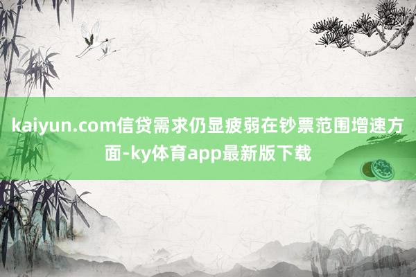 kaiyun.com信貸需求仍顯疲弱在鈔票范圍增速方面-ky體育app最新版下載