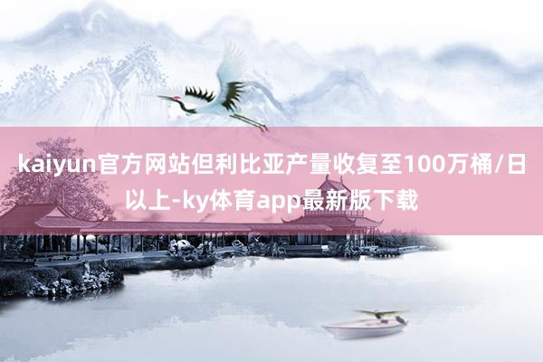 kaiyun官方網站但利比亞產量收復至100萬桶/日以上-ky體育app最新版下載