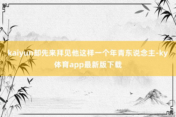 kaiyun卻先來拜見他這樣一個年青東說念主-ky體育app最新版下載