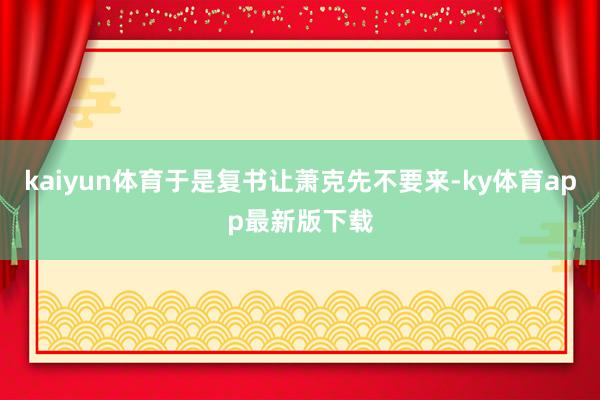 kaiyun體育于是復書讓蕭克先不要來-ky體育app最新版下載