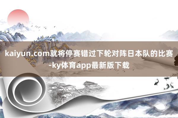 kaiyun.com就將停賽錯過下輪對陣日本隊的比賽-ky體育app最新版下載