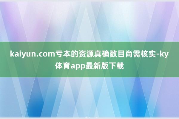kaiyun.com虧本的資源真確數(shù)目尚需核實(shí)-ky體育app最新版下載