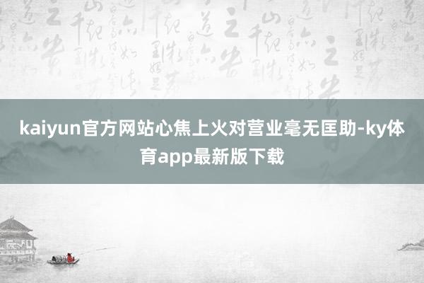 kaiyun官方網(wǎng)站心焦上火對(duì)營(yíng)業(yè)毫無(wú)匡助-ky體育app最新版下載