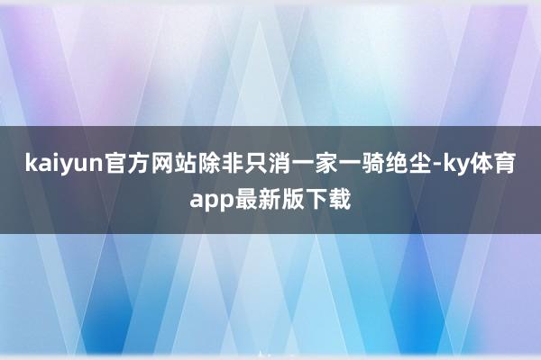 kaiyun官方網站除非只消一家一騎絕塵-ky體育app最新版下載