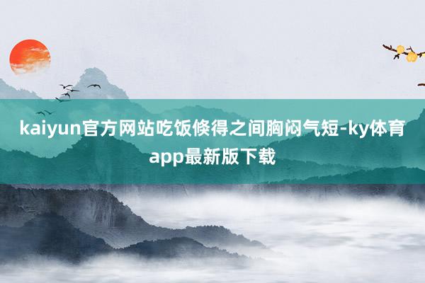 kaiyun官方網站吃飯倏得之間胸悶氣短-ky體育app最新版下載
