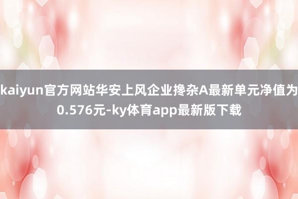 kaiyun官方網站華安上風企業攙雜A最新單元凈值為0.576元-ky體育app最新版下載