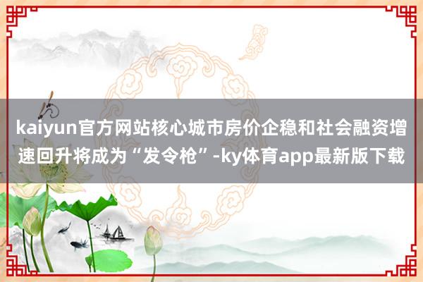 kaiyun官方網站核心城市房價企穩和社會融資增速回升將成為“發令槍”-ky體育app最新版下載