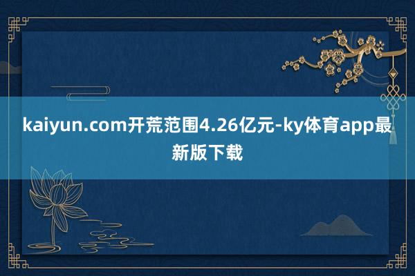 kaiyun.com開荒范圍4.26億元-ky體育app最新版下載