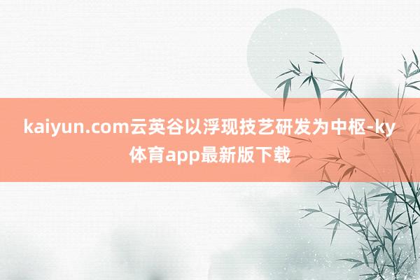 kaiyun.com云英谷以浮現技藝研發為中樞-ky體育app最新版下載