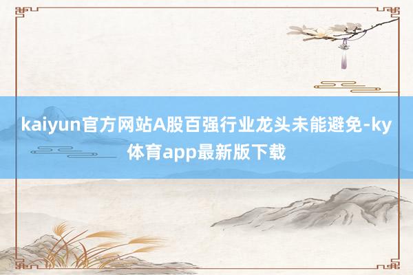 kaiyun官方網站A股百強行業龍頭未能避免-ky體育app最新版下載