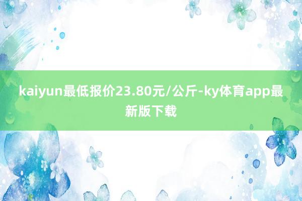 kaiyun最低報價23.80元/公斤-ky體育app最新版下載