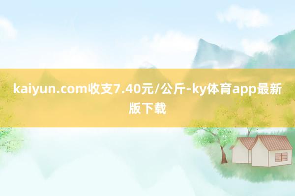kaiyun.com收支7.40元/公斤-ky體育app最新版下載
