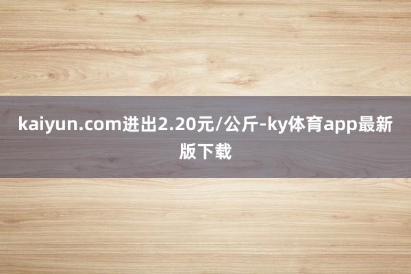 kaiyun.com進(jìn)出2.20元/公斤-ky體育app最新版下載