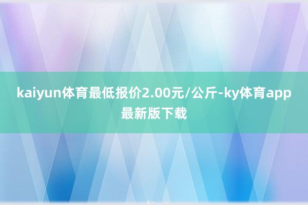 kaiyun體育最低報價2.00元/公斤-ky體育app最新版下載