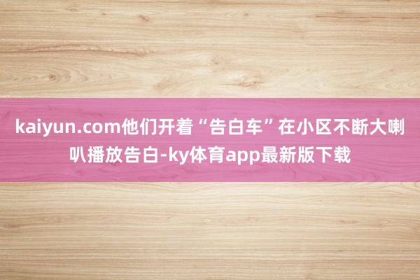 kaiyun.com他們開著“告白車”在小區不斷大喇叭播放告白-ky體育app最新版下載