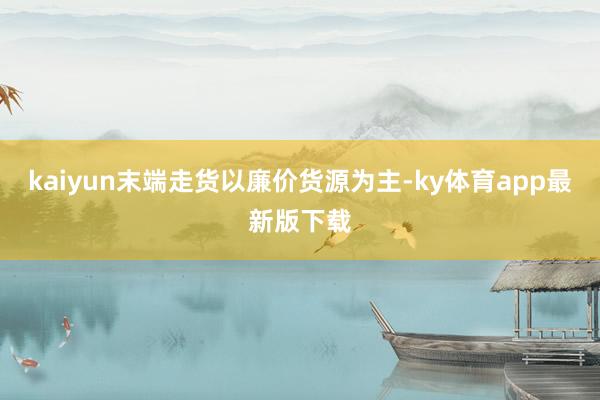 kaiyun末端走貨以廉價貨源為主-ky體育app最新版下載