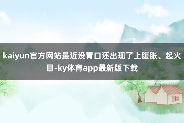 kaiyun官方網站最近沒胃口還出現了上腹脹、起火目-ky體育app最新版下載